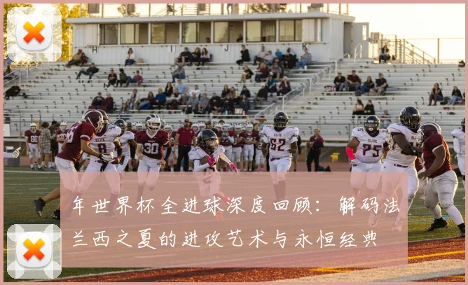 年世界杯全进球深度回顾：解码法兰西之夏的进攻艺术与永恒经典