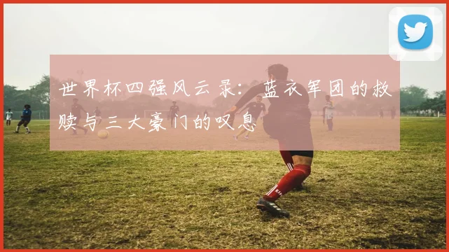 世界杯四强风云录：蓝衣军团的救赎与三大豪门的叹息