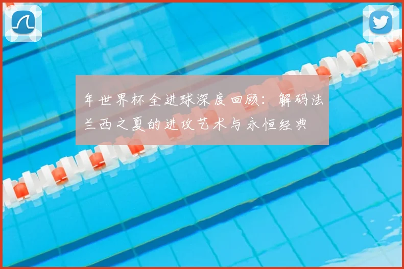 年世界杯全进球深度回顾：解码法兰西之夏的进攻艺术与永恒经典