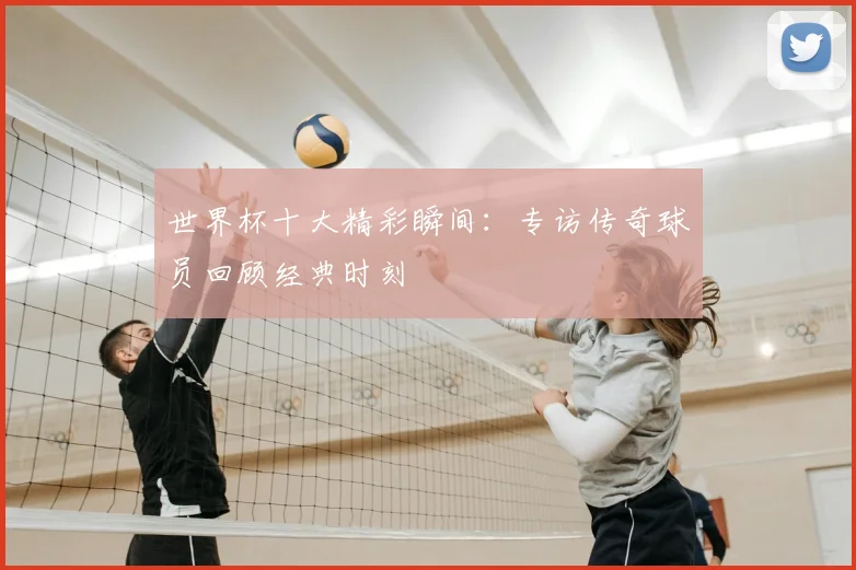 世界杯十大精彩瞬间:专访传奇球员回顾经典时刻