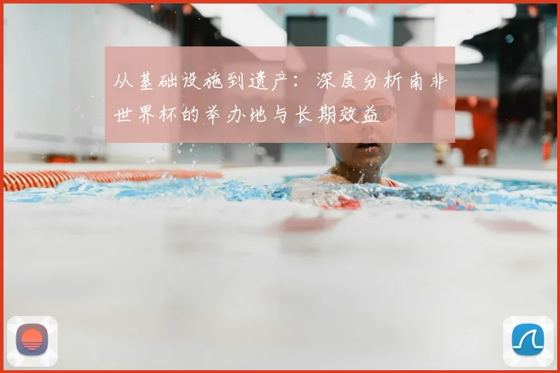 从基础设施到遗产：深度分析南非世界杯的举办地与长期效益