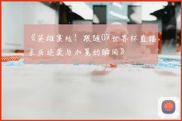 《英雄集结！跟随OW世界杯直播，亲历逆袭与加冕的瞬间》